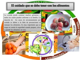 El cuidado que se debe tener con los alimentos
La comida puede contener muchos gérmenes y
moho los cuales pueden enfermar a su familia. La
mayoría de los casos de envenenamiento por
comida se deben a la falta de precauciones al
manejar los alimentos. Es muy importante que se
tenga en cuenta la seguridad cuando prepare, sirva
y guarde los alimentos en casa.
 