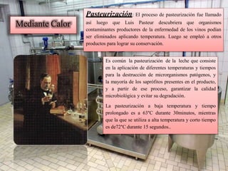 Mediante Calor
Pasteurización: El proceso de pasteurización fue llamado
así luego que Luis Pasteur descubriera que organismos
contaminantes productores de la enfermedad de los vinos podían
ser eliminados aplicando temperatura. Luego se empleó a otros
productos para lograr su conservación.
Es común la pasteurización de la leche que consiste
en la aplicación de diferentes temperaturas y tiempos
para la destrucción de microrganismos patógenos, y
la mayoría de los saprófitos presentes en el producto,
y a partir de ese proceso, garantizar la calidad
microbiológica y evitar su degradación.
La pasteurización a baja temperatura y tiempo
prolongado es a 63°C durante 30minutos, mientras
que la que se utiliza a alta temperatura y corto tiempo
es de72°C durante 15 segundos..
 