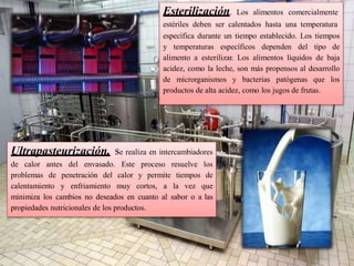 Esterilización. Los alimentos comercialmente
estériles deben ser calentados hasta una temperatura
específica durante un tiempo establecido. Los tiempos
y temperaturas específicos dependen del tipo de
alimento a esterilizar. Los alimentos líquidos de baja
acidez, como la leche, son más propensos al desarrollo
de microrganismos y bacterias patógenas que los
productos de alta acidez, como los jugos de frutas.
Ultrapasteurización. se realiza en intercambiadores
de calor antes del envasado. Este proceso resuelve los
problemas de penetración del calor y permite tiempos de
calentamiento y enfriamiento muy cortos, a la vez que
minimiza los cambios no deseados en cuanto al sabor o a las
propiedades nutricionales de los productos.
 