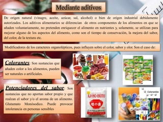 De origen natural (vinagre, aceite, azúcar, sal, alcohol) o bien de origen industrial debidamente
autorizados. Los aditivos alimentarios se diferencian de otros componentes de los alimentos en que se
añaden voluntariamente, no pretenden enriquecer el alimento en nutrientes y, solamente, se utilizan para
mejorar alguno de los aspectos del alimento, como son el tiempo de conservación, la mejora del sabor,
del color, de la textura etc.
Modificadores de los caracteres organolépticos, pues influyen sobre el color, sabor y olor. Son el caso de:
Mediante aditivos
Colorantes: Son sustancias que
añaden color a los alimentos, pueden
ser naturales o artificiales.
Potenciadores del sabor: Son
sustancias que no aportan sabor propio y que
realzan el sabor y/o el aroma de un alimento.
Glutamato Monósodico. Puede provocar
intolerancia en personas sensibles
 