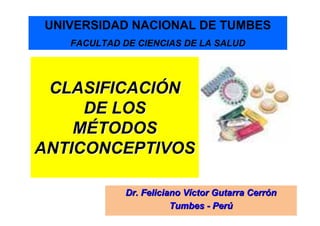 UNIVERSIDAD NACIONAL DE TUMBES
   FACULTAD DE CIENCIAS DE LA SALUD




 CLASIFICACIÓN
     DE LOS
    MÉTODOS
ANTICONCEPTIVOS

             Dr. Feliciano Víctor Gutarra Cerrón
                        Tumbes - Perú
 