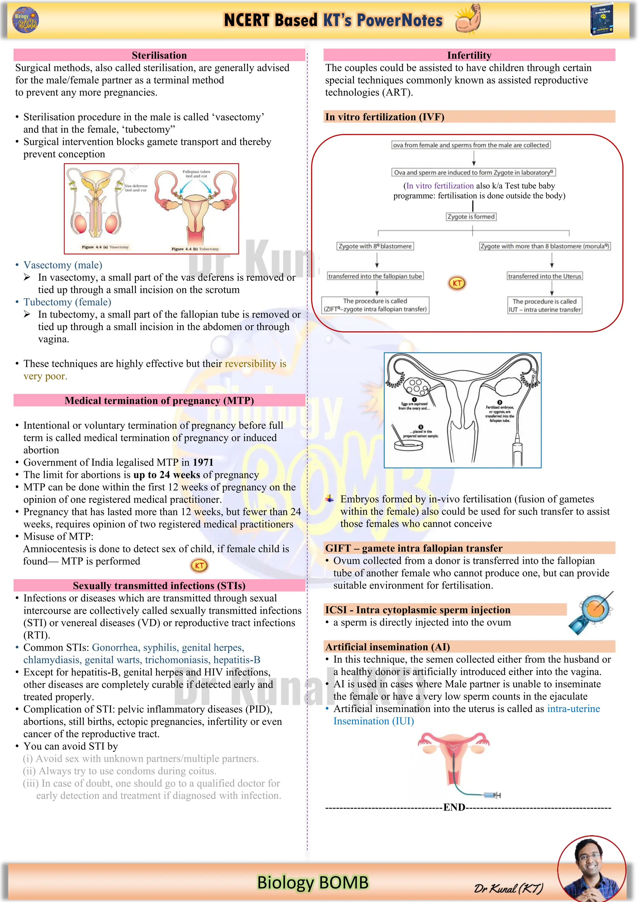 NCERT Based KT’s PowerNotes
Biology BOMB
Sterilisation
Surgical methods, also called sterilisation, are generally advised
for the male/female partner as a terminal method
to prevent any more pregnancies.
• Sterilisation procedure in the male is called ‘vasectomy’
and that in the female, ‘tubectomy”
• Surgical intervention blocks gamete transport and thereby
prevent conception
• Vasectomy (male)
➢ In vasectomy, a small part of the vas deferens is removed or
tied up through a small incision on the scrotum
• Tubectomy (female)
➢ In tubectomy, a small part of the fallopian tube is removed or
tied up through a small incision in the abdomen or through
vagina.
• These techniques are highly effective but their reversibility is
very poor.
Medical termination of pregnancy (MTP)
• Intentional or voluntary termination of pregnancy before full
term is called medical termination of pregnancy or induced
abortion
• Government of India legalised MTP in 1971
• The limit for abortions is up to 24 weeks of pregnancy
• MTP can be done within the first 12 weeks of pregnancy on the
opinion of one registered medical practitioner.
• Pregnancy that has lasted more than 12 weeks, but fewer than 24
weeks, requires opinion of two registered medical practitioners
• Misuse of MTP:
Amniocentesis is done to detect sex of child, if female child is
found— MTP is performed
Sexually transmitted infections (STIs)
• Infections or diseases which are transmitted through sexual
intercourse are collectively called sexually transmitted infections
(STI) or venereal diseases (VD) or reproductive tract infections
(RTI).
• Common STIs: Gonorrhea, syphilis, genital herpes,
chlamydiasis, genital warts, trichomoniasis, hepatitis-B
• Except for hepatitis-B, genital herpes and HIV infections,
other diseases are completely curable if detected early and
treated properly.
• Complication of STI: pelvic inflammatory diseases (PID),
abortions, still births, ectopic pregnancies, infertility or even
cancer of the reproductive tract.
• You can avoid STI by
(i) Avoid sex with unknown partners/multiple partners.
(ii) Always try to use condoms during coitus.
(iii) In case of doubt, one should go to a qualified doctor for
early detection and treatment if diagnosed with infection.
Infertility
The couples could be assisted to have children through certain
special techniques commonly known as assisted reproductive
technologies (ART).
In vitro fertilization (IVF)
Embryos formed by in-vivo fertilisation (fusion of gametes
within the female) also could be used for such transfer to assist
those females who cannot conceive
GIFT – gamete intra fallopian transfer
• Ovum collected from a donor is transferred into the fallopian
tube of another female who cannot produce one, but can provide
suitable environment for fertilisation.
ICSI - Intra cytoplasmic sperm injection
• a sperm is directly injected into the ovum
Artificial insemination (AI)
• In this technique, the semen collected either from the husband or
a healthy donor is artificially introduced either into the vagina.
• AI is used in cases where Male partner is unable to inseminate
the female or have a very low sperm counts in the ejaculate
• Artificial insemination into the uterus is called as intra-uterine
Insemination (IUI)
---------------------------------END-----------------------------------------
(In vitro fertilization also k/a Test tube baby
programme: fertilisation is done outside the body)
 