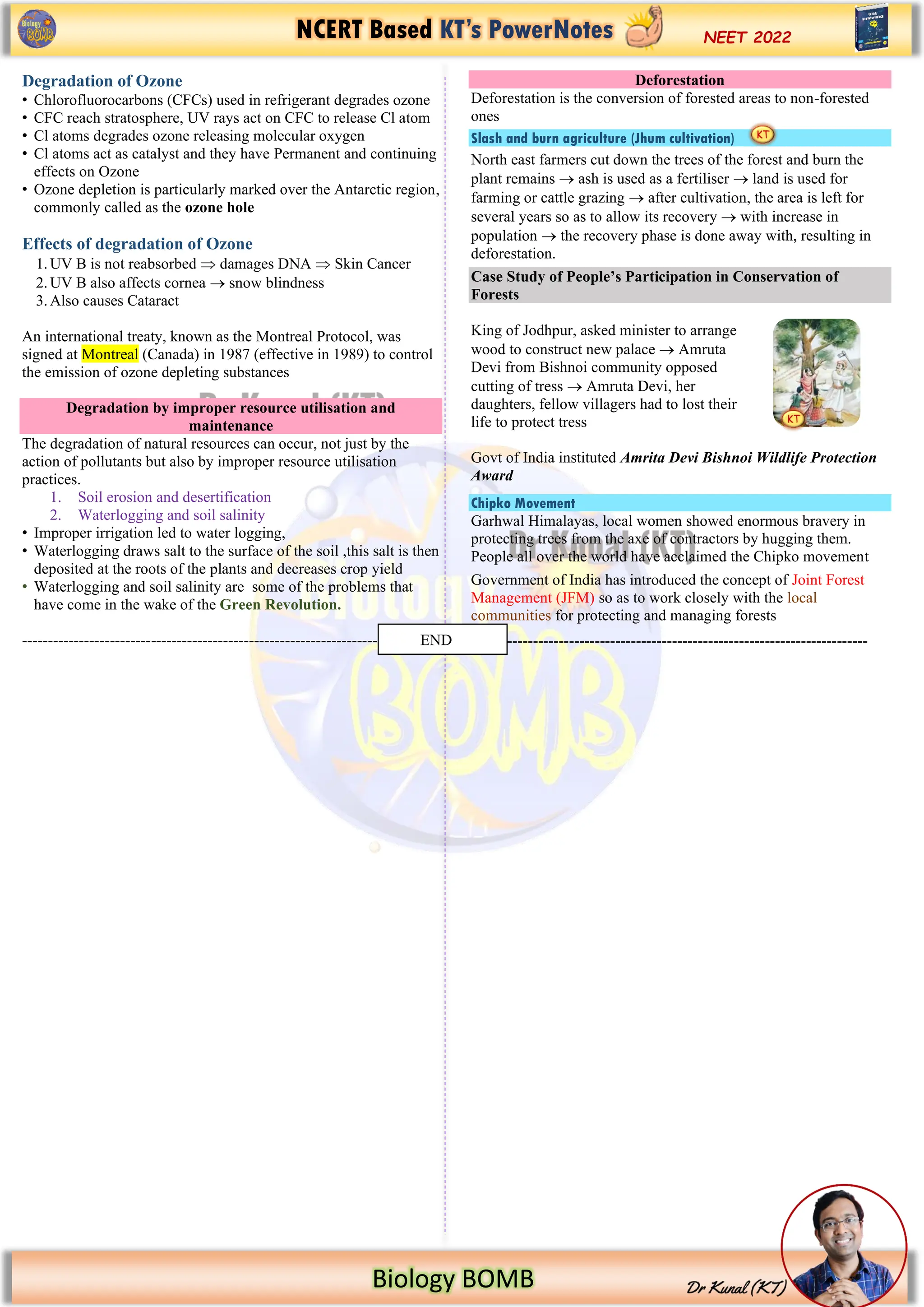 NCERT Based KT’s PowerNotes
Biology BOMB
NEET 2022
Degradation of Ozone
• Chlorofluorocarbons (CFCs) used in refrigerant degrades ozone
• CFC reach stratosphere, UV rays act on CFC to release Cl atom
• Cl atoms degrades ozone releasing molecular oxygen
• Cl atoms act as catalyst and they have Permanent and continuing
effects on Ozone
• Ozone depletion is particularly marked over the Antarctic region,
commonly called as the ozone hole
Effects of degradation of Ozone
1.UV B is not reabsorbed  damages DNA  Skin Cancer
2.UV B also affects cornea → snow blindness
3.Also causes Cataract
An international treaty, known as the Montreal Protocol, was
signed at Montreal (Canada) in 1987 (effective in 1989) to control
the emission of ozone depleting substances
Degradation by improper resource utilisation and
maintenance
The degradation of natural resources can occur, not just by the
action of pollutants but also by improper resource utilisation
practices.
1. Soil erosion and desertification
2. Waterlogging and soil salinity
• Improper irrigation led to water logging,
• Waterlogging draws salt to the surface of the soil ,this salt is then
deposited at the roots of the plants and decreases crop yield
• Waterlogging and soil salinity are some of the problems that
have come in the wake of the Green Revolution.
----------------------------------------------------------------------------
Deforestation
Deforestation is the conversion of forested areas to non-forested
ones
Slash and burn agriculture (Jhum cultivation)
North east farmers cut down the trees of the forest and burn the
plant remains → ash is used as a fertiliser → land is used for
farming or cattle grazing → after cultivation, the area is left for
several years so as to allow its recovery → with increase in
population → the recovery phase is done away with, resulting in
deforestation.
Case Study of People’s Participation in Conservation of
Forests
King of Jodhpur, asked minister to arrange
wood to construct new palace → Amruta
Devi from Bishnoi community opposed
cutting of tress → Amruta Devi, her
daughters, fellow villagers had to lost their
life to protect tress
Govt of India instituted Amrita Devi Bishnoi Wildlife Protection
Award
Chipko Movement
Garhwal Himalayas, local women showed enormous bravery in
protecting trees from the axe of contractors by hugging them.
People all over the world have acclaimed the Chipko movement
Government of India has introduced the concept of Joint Forest
Management (JFM) so as to work closely with the local
communities for protecting and managing forests
-----------------------------------------------------------------------------
END
 