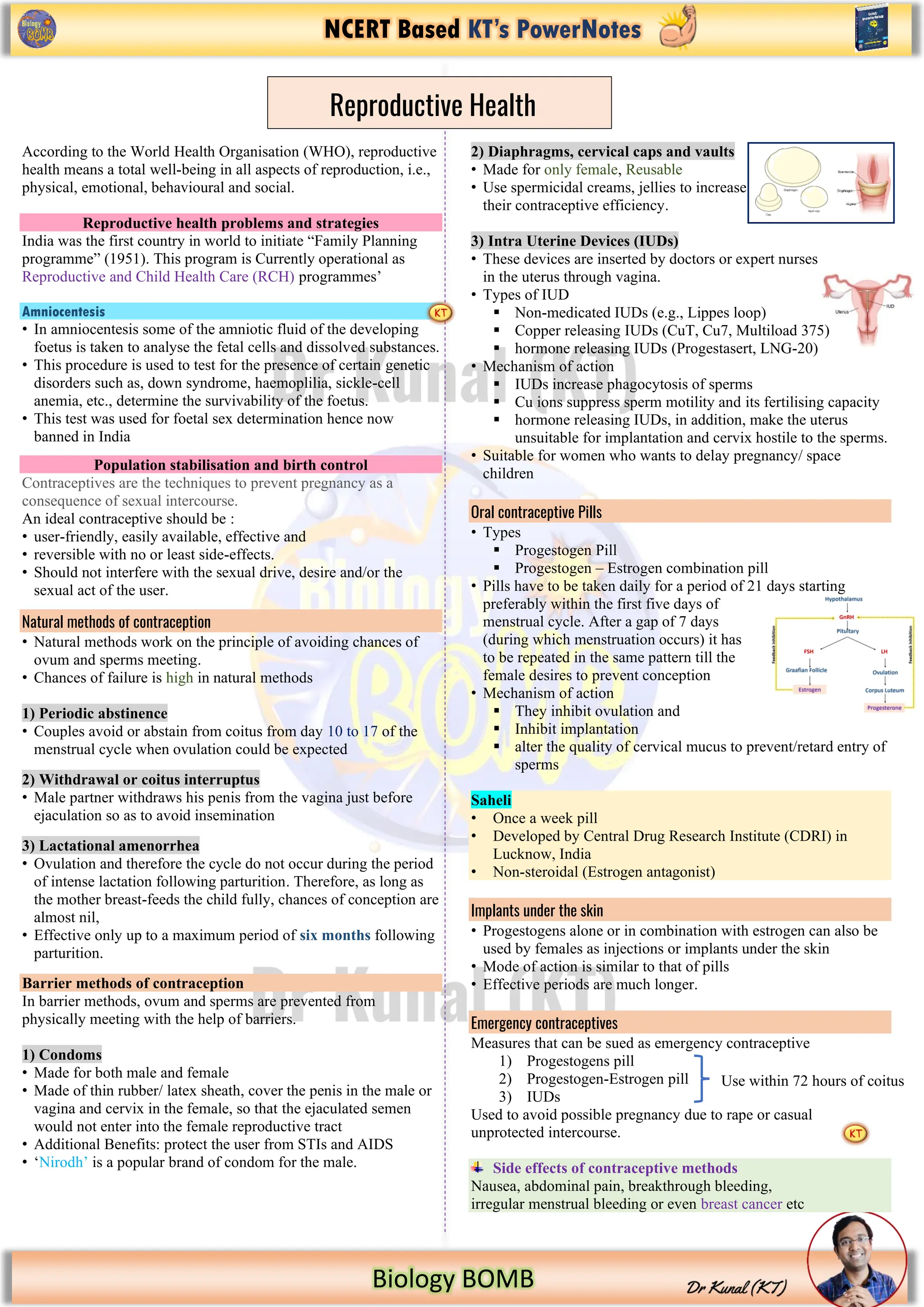 NCERT Based KT’s PowerNotes
Biology BOMB
According to the World Health Organisation (WHO), reproductive
health means a total well-being in all aspects of reproduction, i.e.,
physical, emotional, behavioural and social.
Reproductive health problems and strategies
India was the first country in world to initiate “Family Planning
programme” (1951). This program is Currently operational as
Reproductive and Child Health Care (RCH) programmes’
Amniocentesis
• In amniocentesis some of the amniotic fluid of the developing
foetus is taken to analyse the fetal cells and dissolved substances.
• This procedure is used to test for the presence of certain genetic
disorders such as, down syndrome, haemoplilia, sickle-cell
anemia, etc., determine the survivability of the foetus.
• This test was used for foetal sex determination hence now
banned in India
Population stabilisation and birth control
Contraceptives are the techniques to prevent pregnancy as a
consequence of sexual intercourse.
An ideal contraceptive should be :
• user-friendly, easily available, effective and
• reversible with no or least side-effects.
• Should not interfere with the sexual drive, desire and/or the
sexual act of the user.
Natural methods of contraception
• Natural methods work on the principle of avoiding chances of
ovum and sperms meeting.
• Chances of failure is high in natural methods
1) Periodic abstinence
• Couples avoid or abstain from coitus from day 10 to 17 of the
menstrual cycle when ovulation could be expected
2) Withdrawal or coitus interruptus
• Male partner withdraws his penis from the vagina just before
ejaculation so as to avoid insemination
3) Lactational amenorrhea
• Ovulation and therefore the cycle do not occur during the period
of intense lactation following parturition. Therefore, as long as
the mother breast-feeds the child fully, chances of conception are
almost nil,
• Effective only up to a maximum period of six months following
parturition.
Barrier methods of contraception
In barrier methods, ovum and sperms are prevented from
physically meeting with the help of barriers.
1) Condoms
• Made for both male and female
• Made of thin rubber/ latex sheath, cover the penis in the male or
vagina and cervix in the female, so that the ejaculated semen
would not enter into the female reproductive tract
• Additional Benefits: protect the user from STIs and AIDS
• ‘Nirodh’ is a popular brand of condom for the male.
2) Diaphragms, cervical caps and vaults
• Made for only female, Reusable
• Use spermicidal creams, jellies to increase
their contraceptive efficiency.
3) Intra Uterine Devices (IUDs)
• These devices are inserted by doctors or expert nurses
in the uterus through vagina.
• Types of IUD
▪ Non-medicated IUDs (e.g., Lippes loop)
▪ Copper releasing IUDs (CuT, Cu7, Multiload 375)
▪ hormone releasing IUDs (Progestasert, LNG-20)
• Mechanism of action
▪ IUDs increase phagocytosis of sperms
▪ Cu ions suppress sperm motility and its fertilising capacity
▪ hormone releasing IUDs, in addition, make the uterus
unsuitable for implantation and cervix hostile to the sperms.
• Suitable for women who wants to delay pregnancy/ space
children
Oral contraceptive Pills
• Types
▪ Progestogen Pill
▪ Progestogen – Estrogen combination pill
• Pills have to be taken daily for a period of 21 days starting
preferably within the first five days of
menstrual cycle. After a gap of 7 days
(during which menstruation occurs) it has
to be repeated in the same pattern till the
female desires to prevent conception
• Mechanism of action
▪ They inhibit ovulation and
▪ Inhibit implantation
▪ alter the quality of cervical mucus to prevent/retard entry of
sperms
Saheli
• Once a week pill
• Developed by Central Drug Research Institute (CDRI) in
Lucknow, India
• Non-steroidal (Estrogen antagonist)
Implants under the skin
• Progestogens alone or in combination with estrogen can also be
used by females as injections or implants under the skin
• Mode of action is similar to that of pills
• Effective periods are much longer.
Emergency contraceptives
Measures that can be sued as emergency contraceptive
1) Progestogens pill
2) Progestogen-Estrogen pill
3) IUDs
Used to avoid possible pregnancy due to rape or casual
unprotected intercourse.
Side effects of contraceptive methods
Nausea, abdominal pain, breakthrough bleeding,
irregular menstrual bleeding or even breast cancer etc
Reproductive Health
Use within 72 hours of coitus
 