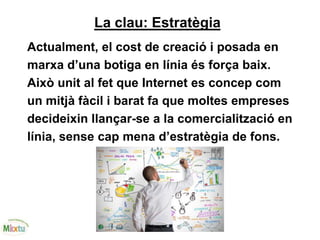 La clau: Estratègia
Actualment, el cost de creació i posada en
marxa d’una botiga en línia és força baix.
Això unit al fet que Internet es concep com
un mitjà fàcil i barat fa que moltes empreses
decideixin llançar-se a la comercialització en
línia, sense cap mena d’estratègia de fons.
 