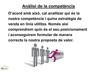 Anàlisi de la competència
D’acord amb això, cal analitzar qui és la
nostra competència i quina estratègia de
venda en línia utilitza. Només així
comprendrem quin és el seu posicionament
i aconseguirem formular de manera
correcta la nostra proposta de valor.
 