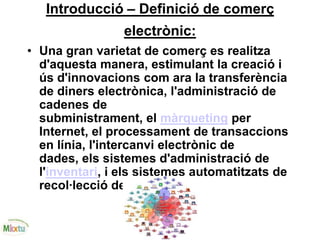 Introducció – Definició de comerç
electrònic:
• Una gran varietat de comerç es realitza
d'aquesta manera, estimulant la creació i
ús d'innovacions com ara la transferència
de diners electrònica, l'administració de
cadenes de
subministrament, el màrqueting per
Internet, el processament de transaccions
en línia, l'intercanvi electrònic de
dades, els sistemes d'administració de
l'inventari, i els sistemes automatitzats de
recol·lecció de dades.
 