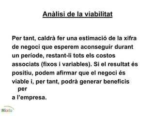 Anàlisi de la viabilitat
Per tant, caldrà fer una estimació de la xifra
de negoci que esperem aconseguir durant
un període, restant-li tots els costos
associats (fixos i variables). Si el resultat és
positiu, podem afirmar que el negoci és
viable i, per tant, podrà generar beneficis
per
a l’empresa.
 