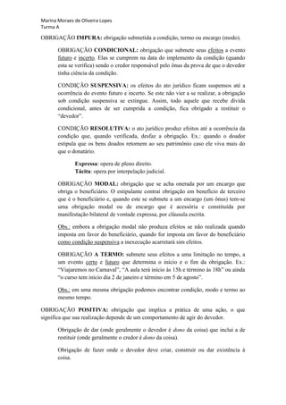Marina Moraes de Oliveira Lopes
Turma A

OBRIGAÇÃO IMPURA: obrigação submetida a condição, termo ou encargo (modo).

       OBRIGAÇÃO CONDICIONAL: obrigação que submete seus efeitos a evento
       futuro e incerto. Elas se cumprem na data do implemento da condição (quando
       esta se verifica) sendo o credor responsável pelo ônus da prova de que o devedor
       tinha ciência da condição.

       CONDIÇÃO SUSPENSIVA: os efeitos do ato jurídico ficam suspensos até a
       ocorrência do evento futuro e incerto. Se este não vier a se realizar, a obrigação
       sob condição suspensiva se extingue. Assim, todo aquele que recebe dívida
       condicional, antes de ser cumprida a condição, fica obrigado a restituir o
       “devedor”.

       CONDIÇÃO RESOLUTIVA: o ato jurídico produz efeitos até a ocorrência da
       condição que, quando verificada, desfaz a obrigação. Ex.: quando o doador
       estipula que os bens doados retornem ao seu patrimônio caso ele viva mais do
       que o donatário.

              Expressa: opera de pleno direito.
              Tácita: opera por interpelação judicial.

       OBRIGAÇÃO MODAL: obrigação que se acha onerada por um encargo que
       obriga o beneficiário. O estipulante contrai obrigação em benefício de terceiro
       que é o beneficiário e, quando este se submete a um encargo (um ônus) tem-se
       uma obrigação modal ou de encargo que é acessória e constituída por
       manifestação bilateral de vontade expressa, por cláusula escrita.

       Obs.: embora a obrigação modal não produza efeitos se não realizada quando
       imposta em favor do beneficiário, quando for imposta em favor do beneficiário
       como condição suspensiva a inexecução acarretará sim efeitos.

       OBRIGAÇÃO A TERMO: submete seus efeitos a uma limitação no tempo, a
       um evento certo e futuro que determina o início e o fim da obrigação. Ex.:
       “Viajaremos no Carnaval”, “A aula terá início às 15h e término às 18h” ou ainda
       “o curso tem início dia 2 de janeiro e término em 5 de agosto”.

       Obs.: em uma mesma obrigação podemos encontrar condição, modo e termo ao
       mesmo tempo.

OBRIGAÇÃO POSITIVA: obrigação que implica a prática de uma ação, o que
significa que sua realização depende de um comportamento de agir do devedor.

       Obrigação de dar (onde geralmente o devedor é dono da coisa) que inclui a de
       restituir (onde geralmente o credor é dono da coisa).

       Obrigação de fazer onde o devedor deve criar, construir ou dar existência à
       coisa.
 