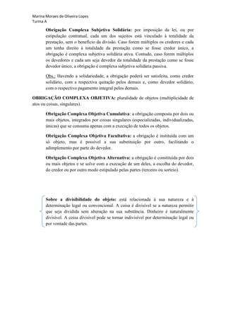 Marina Moraes de Oliveira Lopes
Turma A

       Obrigação Complexa Subjetiva Solidária: por imposição da lei, ou por
       estipulação contratual, cada um dos sujeitos está vinculado à totalidade da
       prestação, sem o benefício da divisão. Caso forem múltiplos os credores e cada
       um tenha direito à totalidade da prestação como se fosse credor único, a
       obrigação é complexa subjetiva solidária ativa. Contudo, caso forem múltiplos
       os devedores e cada um seja devedor da totalidade da prestação como se fosse
       devedor único, a obrigação é complexa subjetiva solidária passiva.

       Obs.: Havendo a solidariedade, a obrigação poderá ser satisfeita, como credor
       solidário, com a respectiva quitação pelos demais e, como devedor solidário,
       com o respectivo pagamento integral pelos demais.

OBRIGAÇÃO COMPLEXA OBJETIVA: pluralidade de objetos (multiplicidade de
atos ou coisas, singulares).

       Obrigação Complexa Objetiva Cumulativa: a obrigação composta por dois ou
       mais objetos, integrados por coisas singulares (especializadas, individualizadas,
       únicas) que se consuma apenas com a execução de todos os objetos.

       Obrigação Complexa Objetiva Facultativa: a obrigação é instituída com um
       só objeto, mas é possível a sua substituição por outro, facilitando o
       adimplemento por parte do devedor.

       Obrigação Complexa Objetiva Alternativa: a obrigação é constituída por dois
       ou mais objetos e se solve com a execução de um deles, a escolha do devedor,
       do credor ou por outro modo estipulado pelas partes (terceiro ou sorteio).




       Sobre a divisibilidade do objeto: está relacionada à sua natureza e à
       determinação legal ou convencional. A coisa é divisível se a natureza permitir
       que seja dividida sem alteração na sua substância. Dinheiro é naturalmente
       divisível. A coisa divisível pode se tornar indivisível por determinação legal ou
       por vontade das partes.
 