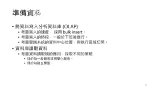 準備資料
• 將資料寫入分析資料庫 (OLAP)
• 考量寫入的速度， 採用 bulk insert。
• 考量寫入的時段，一般於下班後進行。
• 考量雲端系統的資料中心位置，與執行區域切開。
• 資料庫讀取資料
• 考量資料讀取端的應用，採取不同的策略
• 目的為一般報表或視覺化報表。
• 目的為建立模型。
11
 