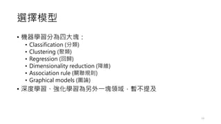 選擇模型
• 機器學習分為四大塊：
• Classification (分類)
• Clustering (聚類)
• Regression (回歸)
• Dimensionality reduction (降維)
• Association rule (關聯規則)
• Graphical models (圖論)
• 深度學習、強化學習為另外一塊領域，暫不提及
13
 