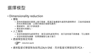 選擇模型
• Dimensionality reduction
• 優點
• 原有特徵維度的基礎上進行降維，既滿足後續資料處理和建模需求，又能保留維度
原本的業務含義，以便於業務的理解和應用。
• 壓縮資料，減少計算資源。
• 幫助資料視覺化。
• 人工刪除
• 若該特徵值95%都是男性，甚至100%都是男性，表示該特徵不具意義，可以刪除
• 若該特徵值為連續，則需要離散化後才進行
• 透過模型檢定特徵
• 通常監督式學習降為採用LDA/t-SNE，而非監督式學習採用 PCA。
15
reduction.ipynb
 