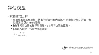 評估模型
• 非監督式(分群)
• 輪廓係數法的概念是「找出同群資料點內最近/不同群越分散」的值，也
就是滿足 Cluster 的定義。
• b為不同群之間的點平均距離，a為同群之間的距離。
• S則越大越好，代表分得越清楚。
19
model_evaluation_cluster.ipynb
 