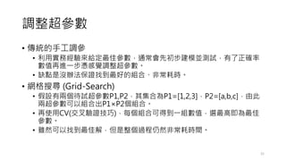 調整超參數
• 傳統的手工調參
• 利用實務經驗來給定最佳參數，通常會先初步建模並測試，有了正確率
數值再進一步憑感覺調整超參數。
• 缺點是沒辦法保證找到最好的組合、非常耗時。
• 網格搜尋 (Grid-Search)
• 假設有兩個待試超參數P1,P2，其集合為P1=[1,2,3]，P2=[a,b,c]，由此
兩超參數可以組合出P1×P2個組合。
• 再使用CV(交叉驗證技巧)，每個組合可得到一組數值，選最高即為最佳
參數。
• 雖然可以找到最佳解，但是整個過程仍然非常耗時間。
21
 