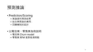 預測推論
• Prediction/Scoring
• 推論資料預測結果
• 結合業務端的應用
• 回饋機制的設計
• 以電信業、零售業為例說明
• 電信業 Churn model
• 零售業 RFM 客群板塊移動
24
 