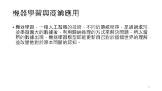 機器學習與商業應用
• 機器學習，一種人工智慧的技術，不同於傳統程序，是通過處理
並學習龐大的數據後，利用歸納推理的方式來解決問題，所以當
新的數據出現，機器學習模型即能更新自己對於這個世界的理解，
並改變他對於原本問題的認知。
33
 