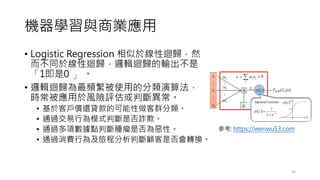 機器學習與商業應用
• Logistic Regression 相似於線性迴歸，然
而不同於線性迴歸，邏輯迴歸的輸出不是
「1即是0 」 。
• 邏輯迴歸為最頻繁被使用的分類演算法，
時常被應用於風險評估或判斷異常。
• 基於客戶償還貸款的可能性做客群分類。
• 通過交易行為模式判斷是否詐欺。
• 通過多項數據點判斷腫瘤是否為惡性。
• 通過消費行為及旅程分析判斷顧客是否會轉換。
35
參考: https://wenwu53.com
 