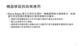 機器學習與商業應用
• Naive Bayes 建立於貝氏定理的一種機器學習分類演算法，能夠
基於其他因素的影響來計算某個事件的機率。
• 通過社群媒體做語法分析來判斷市場對於產品的感知為何。
• 建立垃圾郵件的分類器。
• 通過資料採礦來建立推薦系統以判斷用戶是否會喜歡某種類型的產品。
• 通過迴歸分析發現新的市場洞見。
37
 
