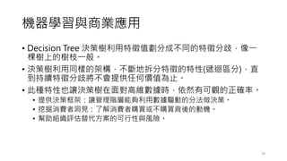 機器學習與商業應用
• Decision Tree 決策樹利用特徵值劃分成不同的特徵分歧，像一
棵樹上的樹枝一般。
• 決策樹利用同樣的架構，不斷地拆分特徵的特性(遞迴區分)，直
到持續特徵分歧將不會提供任何價值為止。
• 此種特性也讓決策樹在面對高維數據時，依然有可觀的正確率。
• 提供決策框架：讓管理階層能夠利用數據驅動的分法做決策。
• 挖掘消費者洞見：了解消費者購買或不購買背後的動機。
• 幫助組織評估替代方案的可行性與風險。
39
 