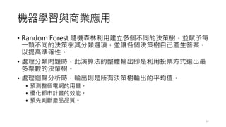 機器學習與商業應用
• Random Forest 隨機森林利用建立多個不同的決策樹，並賦予每
一顆不同的決策樹其分類選項，並讓各個決策樹自己產生答案，
以提高準確性。
• 處理分類問題時，此演算法的整體輸出即是利用投票方式選出最
多票數的決策樹。
• 處理迴歸分析時，輸出則是所有決策樹輸出的平均值。
• 預測整個電網的用量。
• 優化都市計畫的效能。
• 預先判斷產品品質。
42
 