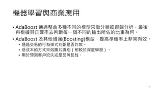 機器學習與商業應用
• AdaBoost 通過整合多種不同的模型來做分類或迴歸分析，最後
再根據其正確率去判斷每一個不同的輸出所佔的比重為何。
• AdaBoost 及其他增強(Boosting)模型，提高準確率上非常有效。
• 通過交易的行為模式判斷是否詐欺。
• 低成本的方式來做圖片識別（相較於深度學習）。
• 用於預測客戶流失或是品牌黏性。
43
 