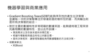 機器學習與商業應用
• Gradient Boosting Trees(GDBT)能夠序列性的產生出決策樹，
並讓每一次的決策樹專注於修復前面的樹所犯的錯，而其輸出則
是所有決策樹的結合。
• 對於主要的數據特性非常明確的數據來說，能夠過特徵工程來排
列最相關的數據特性，並以此作訓練。
• 預測需求以及存貨來提供供需匹配。
• 根據市場動態與產品特性以判斷定價。
• 提供決策框架，讓管理階層能夠用數據驅動的方法做決策。
• 相關演算法:
• XGBoost
44
 