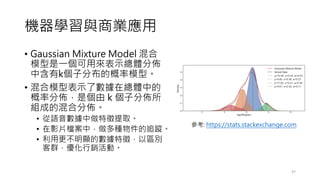 機器學習與商業應用
• Gaussian Mixture Model 混合
模型是一個可用來表示總體分佈
中含有k個子分布的概率模型。
• 混合模型表示了數據在總體中的
概率分佈，是個由 k 個子分佈所
組成的混合分佈。
• 從語音數據中做特徵提取。
• 在影片檔案中，做多種物件的追蹤。
• 利用更不明顯的數據特徵，以區別
客群，優化行銷活動。
47
參考: https://stats.stackexchange.com
 