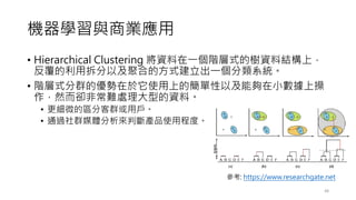 機器學習與商業應用
• Hierarchical Clustering 將資料在一個階層式的樹資料結構上，
反覆的利用拆分以及聚合的方式建立出一個分類系統。
• 階層式分群的優勢在於它使用上的簡單性以及能夠在小數據上操
作，然而卻非常難處理大型的資料。
• 更細微的區分客群或用戶。
• 通過社群媒體分析來判斷產品使用程度。
48
參考: https://www.researchgate.net
 