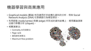 機器學習與商業應用
• Graphical models (圖論) 特別適用於非結構化資料的分析，例如 Social
Network Analysis (SNA) 社群網路行為模型探討。
• 利用節點 (node/vertex) 與邊 (edge) 所形成的資料結構上，裡用圖論演算
法進行群體分析 (cliques)。
• 相關演算法:
• Centrality 系列演算法
• Page-rank
• 最短路徑演算法
• Maximum flow problem
50
 