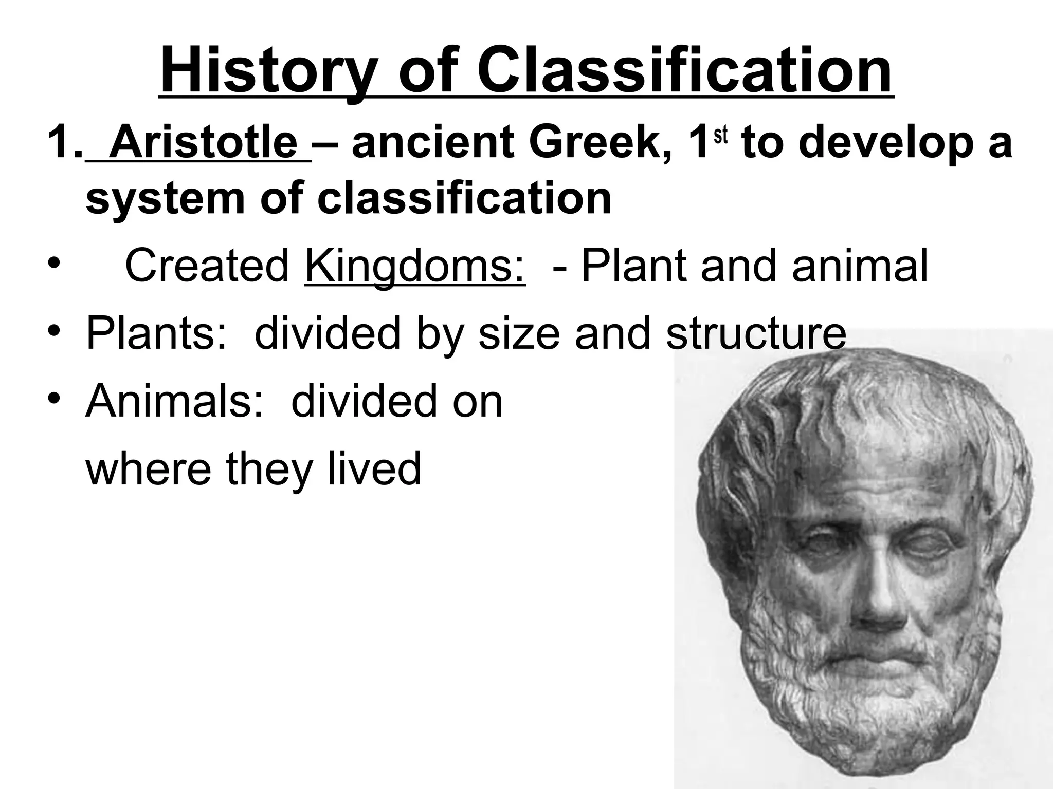 History of Classification
1. Aristotle – ancient Greek, 1st to develop a
system of classification
• Created Kingdoms: - Plant and animal
• Plants: divided by size and structure
• Animals: divided on
where they lived

 