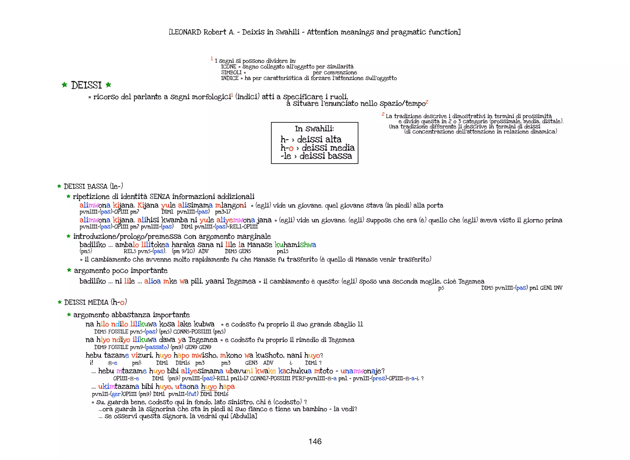 * DEISSI BASSA (le-)
* ripetizione di identità SENZA informazioni addizionali
alimwona kijana. Kijana yule alisimama mlangoni = (egli) vide un giovane. quel giovane stava (in piedi) alla porta
pvn1III-(pas)-OP1III pn7 DIM1 pvn1III-(pas) pn3>17
alimwona kijana. alihisi kwamba ni yule aliyemwona jana = (egli) vide un giovane. (egli) suppose che era (è) quello che (egli) aveva visto il giorno prima
pvn1III-(pas)-OP1III pn7 pvn1III-(pas) DIM1 pvn1III-(pas)-REL1-OP1III
* introduzione/prologo/premessa con argomento marginale
badiliko … ambalo lilitokea haraka sana ni lile la Manase kuhamishwa
(pn5) REL5 pvn5-(pas). (pn 9/10) ADV DIM5 GEN5 pn15
= il cambiamento che avvenne molto rapidamente fu che Manase fu trasferito (è quello di Manase venir trasferito)
* argomento poco importante
badiliko … ni lile … alioa mke wa pili, yaani Tegemea = il cambiamento è questo: (egli) sposò una seconda moglie, cioè Tegemea
p5 DIM5 pvn1III-(pas) pn1 GEN1 INV
[LEONARD Robert A. - Deixis in Swahili - Attention meanings and pragmatic function]
* DEISSI MEDIA (h-o)
* argomento abbastanza importante
na hilo ndilo lilikuwa kosa lake kubwa = e codesto fu proprio il suo grande sbaglio 11
DIM5 FOSSILE pvn5-(pas) (pn5) CONN5-POSS1III (pn5)
na hiyo ndiyo ilikuwa dawa ya Tegemea = e codesto fu proprio il rimedio di Tegemea
DIM9 FOSSILE pvn9-(passato) (pn9) GEN9 GEN9
hebu tazame vizuri, huyo hapo mwisho, mkono wa kushoto, nani huyo?
¡! Ⓡ-e pn8 DIM1 DIM16 pn3 pn3 GEN3 ADV ¿ DIM1 ?
… hebu mtazame huyo bibi aliyesimama ubavuni kwake kachukua mtoto - unamwonaje?
OP1III-Ⓡ-e DIM1 (pn9) pvn1III-(pas)-REL1 pn11>17 CONN17-POSS1III PERF-pvn1III-Ⓡ-a pn1 - pvn1II-(pres)-OP1III-Ⓡ-a-¿ ?
… ukimtazama bibi huyo, utaona huyo hapa
pvn1II-(ger)OP1III (pn9) DIM1 pvn1II-(fut) DIM1 DIM16
= su, guarda bene, codesto qui in fondo, lato sinistro, chi è (codesto) ?
…ora guarda la signorina che sta in piedi al suo fianco e tiene un bambino - la vedi?
… se osservi questa signora, la vedrai qui [Abdulla]
146
* DEISSI *
= ricorso del parlante a segni morfologici1
(indici) atti a specificare i ruoli,
a situare l’enunciato nello spazio/tempo2
1
I segni si possono dividere in:
ICONE = segno collegato all’oggetto per similarità
SIMBOLI = per convenzione
INDICE = ha per caratteristica di forzare l’attenzione sull’oggetto
2
La tradizione descrive i dimostrativi in termini di prossimità
e divide questa in 2 o 3 categorie (prossimale, media, distale).
Una tradizione differente li descrive in termini di deissi
(di concentrazione dell’attenzione in relazione dinamica)
In swahili:
h- > deissi alta
h-o > deissi media
-le > deissi bassa
 