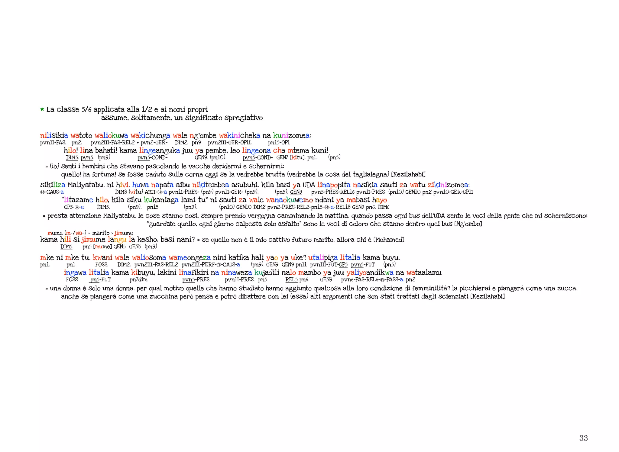 33
* La classe 5/6 applicata alla 1/2 e ai nomi propri
assume, solitamente, un significato spregiativo
nilisikia watoto waliokuwa wakichunga wale ng’ombe wakinicheka na kunizomea:
pvn1I-PAS. pn2. pvn2III-PAS-REL2 + pvn2-GER- DIM2. pn9 pvn2III-GER-OP1I. pn15-OP1
hilo! lina bahati! kama lingeanguka juu ya pembe, leo lingeona cha mtema kuni!
DIM5. pvn5. (pn9) pvn5-COND- GEN9. (pn10). pvn5-COND- GEN7 [kitu]. pn1. (pn5)
= (io) sentí i bambini che stavano pascolando le vacche deridermi e schernirmi:
quello! ha fortuna! se fosse caduto sulle corna oggi se la vedrebbe brutta (vedrebbe la cosa del taglialegna) [Kezilahabi]
sikiliza Maliyatabu. ni hivi. huwa napata aibu nikitembea asubuhi. kila basi ya UDA linapopita nasikia sauti za watu zikinizomea:
Ⓡ-CAUS-a DIM8 (vitu) ABIT-Ⓡ-a pvn1I-PRES- (pn9) pvn1I-GER- (pn9). (pn5). GEN9 pvn5-PRES-REL16 pvn1I-PRES (pn10) GEN10 pn2 pvn10-GER-OP1I
“litazame hilo, kila siku kukaniaga lami tu” ni sauti za wale wanaokuwemo ndani ya mabasi hayo
OP5-Ⓡ-e DIM5. (pn9). pn15 (pn9). (pn10) GEN10 DIM2 pvn2-PRES-REL2-pn15-Ⓡ-e-REL18 GEN9 pn6. DIM6
= presta attenzione Maliyatabu. le cose stanno cosí. sempre prendo vergogna camminando la mattina. quando passa ogni bus dell’UDA sento le voci della gente che mi scherniscono:
“guardate quello, ogni giorno calpesta solo asfalto” sono le voci di coloro che stanno dentro quei bus [Ng’ombo]
mume (m-/wa-) = marito > jimume
kama hili si jimume langu la kesho, basi nani? = se quello non é il mio cattivo futuro marito, allora chi é [Mohamed]
DIM5. pn5 [mume] GEN5 GEN5 (pn9)
mke ni mke tu. kwani wale waliosoma wameongeza nini katika hali yao ya uke? utalipiga litalia kama buyu.
pn1. pn1 FOSS. DIM2. pvn2III-PAS-REL2 pvn2III-PERF-Ⓡ-CAUS-a (pn9). GEN9 GEN9 pn11 pvn1II-FUT-OP5 pvn5-FUT (pn5)
ingawa litalia kama kibuyu, lakini linafikiri na ninaweza kujadili nalo mambo ya juu yaliyoandikwa na wataalamu
FOSS pn5-FUT. pn7dim pvn5-PRES. pvn1I-PRES. pn5 REL5 pn6. GEN9 pvn6-PAS-REL6-Ⓡ-PASS-a. pn2
= una donna é solo una donna. per qual motivo quelle che hanno studiato hanno aggiunto qualcosa alla loro condizione di femminilitá? la picchierai e piangerá come una zucca.
anche se piangerá come una zucchina peró pensa e potró dibattere con lei (essa) alti argomenti che son stati trattati dagli scienziati [Kezilahabi]
 