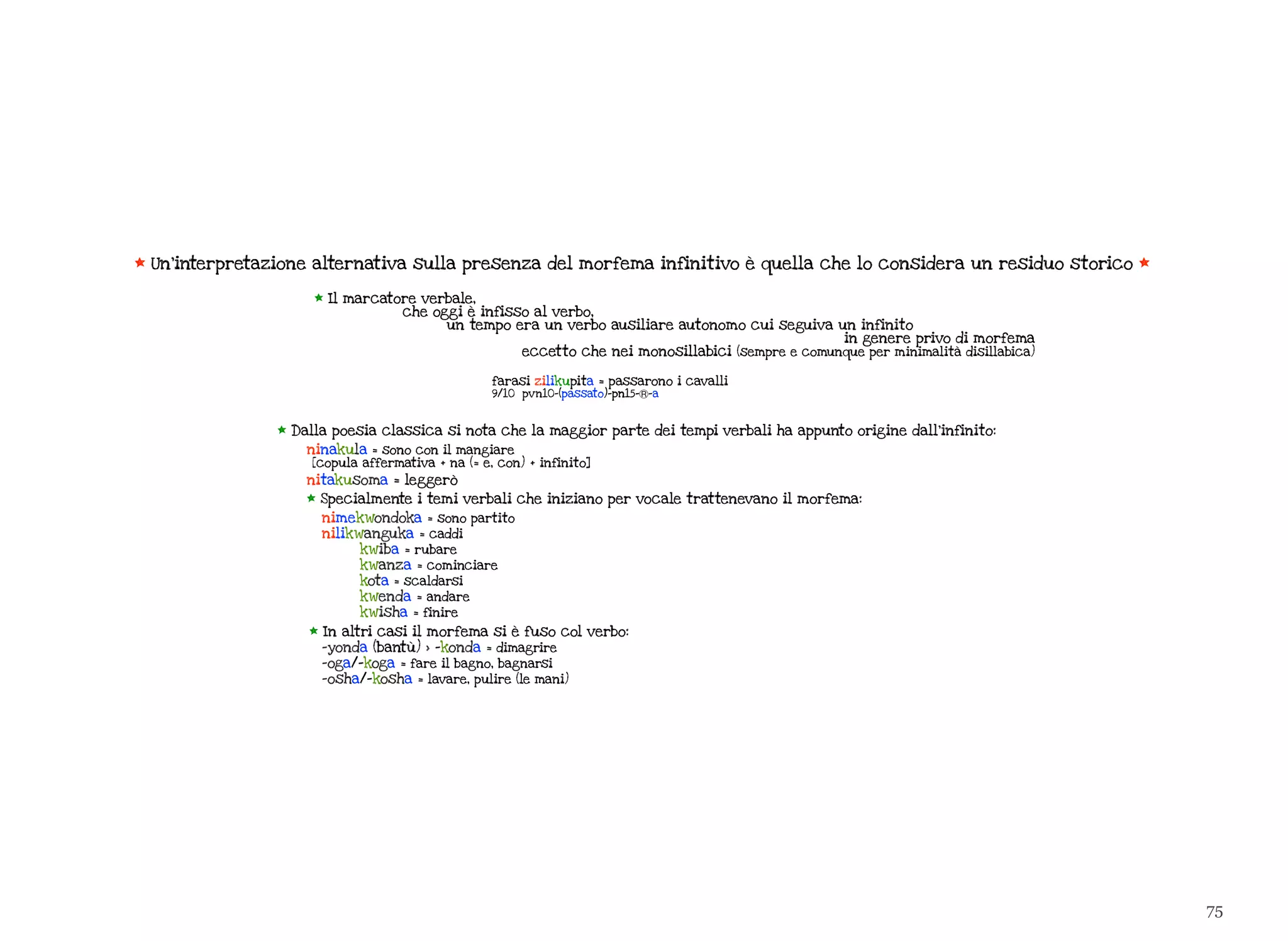 75
* Un’interpretazione alternativa sulla presenza del morfema infinitivo è quella che lo considera un residuo storico *
* Dalla poesia classica si nota che la maggior parte dei tempi verbali ha appunto origine dall’infinito:
ninakula = sono con il mangiare
[copula affermativa + na (= e, con) + infinito]
nitakusoma = leggerò
* Specialmente i temi verbali che iniziano per vocale trattenevano il morfema:
nimekwondoka = sono partito
nilikwanguka = caddi
kwiba = rubare
kwanza = cominciare
kota = scaldarsi
kwenda = andare
kwisha = finire
* In altri casi il morfema si è fuso col verbo:
-yonda (bantù) > -konda = dimagrire
-oga/-koga = fare il bagno, bagnarsi
-osha/-kosha = lavare, pulire (le mani)
* Il marcatore verbale,
che oggi è infisso al verbo,
un tempo era un verbo ausiliare autonomo cui seguiva un infinito
in genere privo di morfema
eccetto che nei monosillabici (sempre e comunque per minimalità disillabica)
farasi zilikupita = passarono i cavalli
9/10 pvn10-(passato)-pn15-Ⓡ-a
 