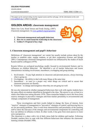 GOLDEN5 PROGRAMME
 GOLDEN AREAS:

                                                                                   19090- 2004-1-COM-1-2.1.
 CLASSROOM MANAGEMENT


 This paper can be used providing cite the original source and the web page. All the information in this web
 www.golden5.org, is subject to copyright



 GOLDEN AREAS: classroom management
 Maria Jose Lera, Knud Jensen and Frode Jøsang, (2007).
 Classroom management. In www.golden5.org/programme


     1. Classroom management and pupils behaviour
     2. How do we understand the leadership in the classroom?
     3. Golden 5: Proposal of key steps



1. Classroom management and pupil’s behaviour
 Definitions of ‘classroom management’ are varied, but usually include actions taken by the
 teacher to establish order, engage students, or get their cooperation (Emmer and Stough
 2001). Contemporary classroom management research was influenced by the studies of Jacob
 Kounin and his colleagues (1970).

 Kounin follows an ecological psychology model, focused in environmental features and its
 influences on children behaviour. He identified a set of teacher behaviours and lesson
 characteristics including involvement, smoothness, overlapping and group alerting.

 1. Involvement – To pay high attention in classroom and personal process, always knowing
    what is going on.
 2. Overlapping – the ability to deal with many things at the same time.
 3. Smoothness – to react in a proper way when things are critical and to secure that
    classroom processes are fluently.
 4. Variation – to change and reorganize when they are not going too well.

 He was also interested in whether managerial behaviours that work with regular students have
 the same effects on students identified as disrupted in the class. The answer is yes, at least in a
 whole class behaviour setting (Kounin 1970). These researches helped to move the focus from
 reactive strategies to preventive strategies and from teacher personality to environmental and
 strategic components of management.

         These investigations and their results helped to change the focus of interest, from
 “reactive” strategies of management to quot;preventivequot; strategies of control, and knowing how to
 act for preventing problems. Also it went from characteristics and personality of the teaching
 staff to show the relevance of the strategic and environmental components for controlling and
 how our abilities to influence in them. In other words, it has gone from more passive to more
 active perspective.
 The classroom is a place with a lot of daily stress both for children and teacher. Following
 Nordahl, teachers have to cope with four different behaviours that influence the classroom-
 learning climate (Nordahl 1998).


                                                                                                               1
 