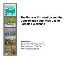 The Ramsar Convention and the
Conservation and Wise Use of
Forested Wetlands




Claudia Fenerol
Senior Advisor to Secretary General
Coordinator, Partnership Programme
Ramsar Convention Secretariat
e-mail: fenerol@ramsar.org
 
