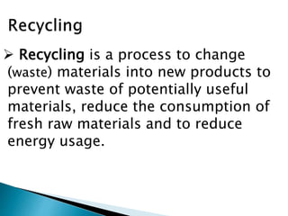  Recycling is a process to change
(waste) materials into new products to
prevent waste of potentially useful
materials, reduce the consumption of
fresh raw materials and to reduce
energy usage.
 