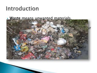  Waste means unwanted materials.
 Waste has been a major environmental
problem. We can find waste anywhere in our
surroundings since the industrial
revolution. Because of the waste many
health problems are arising.
 