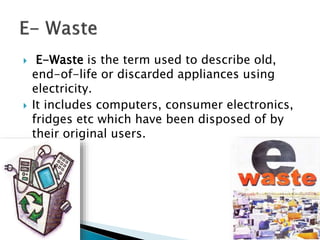  E-Waste is the term used to describe old,
end-of-life or discarded appliances using
electricity.
 It includes computers, consumer electronics,
fridges etc which have been disposed of by
their original users.
 