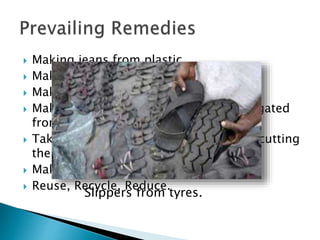  Making jeans from plastic.
 Making slippers from tyres.
 Making oil paint from thermocol.
 Making solar panels from silicon segregated
from E-Waste.
 Taking out genes from pigs instead of cutting
their ears and nose.
 Making mats from waste plastic.
 Reuse, Recycle, Reduce.
Slippers from tyres.
 