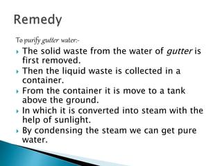To purify gutter water:-
 The solid waste from the water of gutter is
first removed.
 Then the liquid waste is collected in a
container.
 From the container it is move to a tank
above the ground.
 In which it is converted into steam with the
help of sunlight.
 By condensing the steam we can get pure
water.
 