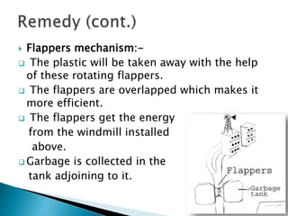  Flappers mechanism:-
 The plastic will be taken away with the help
of these rotating flappers.
 The flappers are overlapped which makes it
more efficient.
 The flappers get the energy
from the windmill installed
above.
 Garbage is collected in the
tank adjoining to it.
 