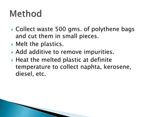  Collect waste 500 gms. of polythene bags
and cut them in small pieces.
 Melt the plastics.
 Add additive to remove impurities.
 Heat the melted plastic at definite
temperature to collect naphta, kerosene,
diesel, etc.
 