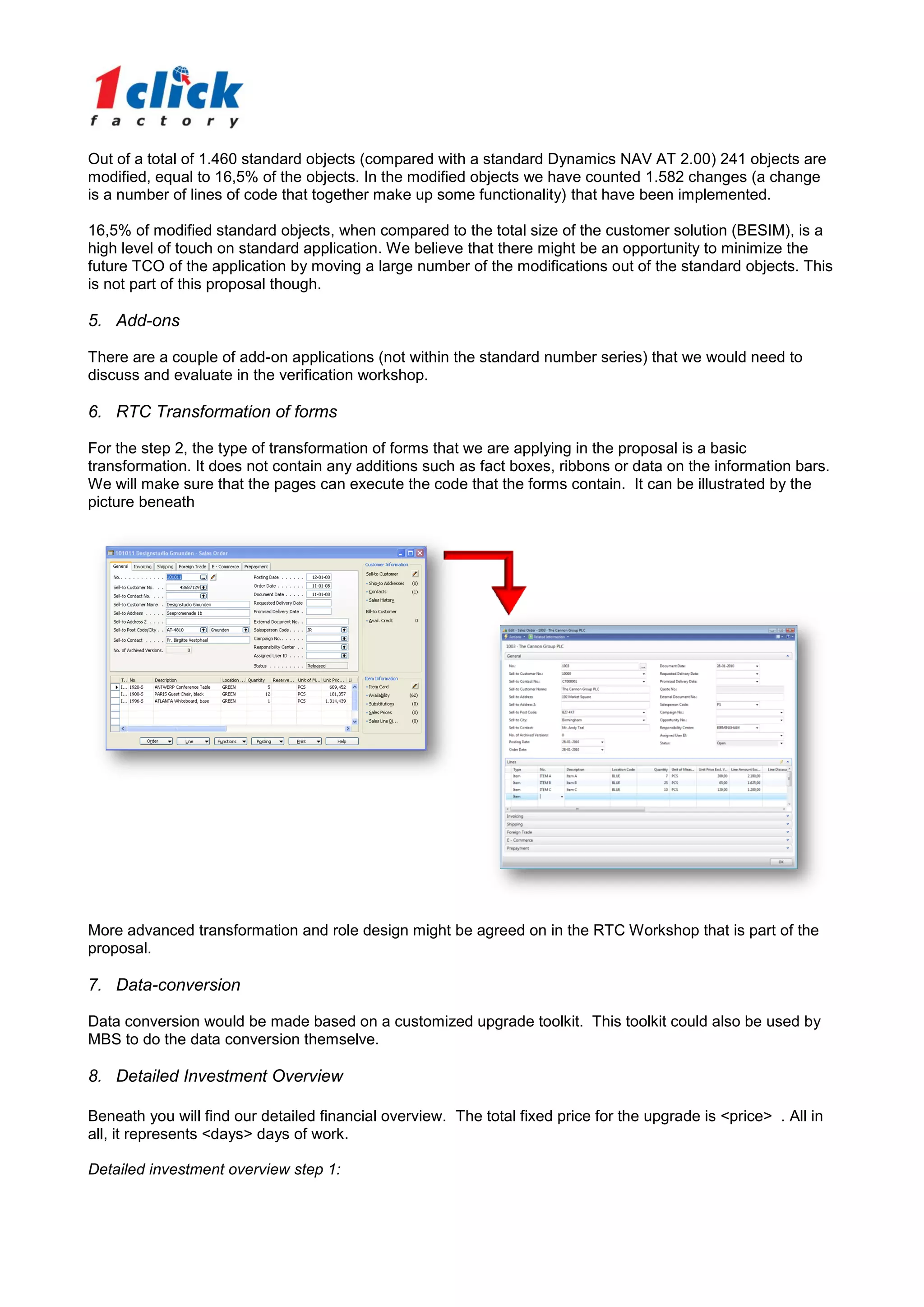 Out of a total of 1.460 standard objects (compared with a standard Dynamics NAV AT 2.00) 241 objects are
modified, equal to 16,5% of the objects. In the modified objects we have counted 1.582 changes (a change
is a number of lines of code that together make up some functionality) that have been implemented.

16,5% of modified standard objects, when compared to the total size of the customer solution (BESIM), is a
high level of touch on standard application. We believe that there might be an opportunity to minimize the
future TCO of the application by moving a large number of the modifications out of the standard objects. This
is not part of this proposal though.

5. Add-ons

There are a couple of add-on applications (not within the standard number series) that we would need to
discuss and evaluate in the verification workshop.

6. RTC Transformation of forms

For the step 2, the type of transformation of forms that we are applying in the proposal is a basic
transformation. It does not contain any additions such as fact boxes, ribbons or data on the information bars.
We will make sure that the pages can execute the code that the forms contain. It can be illustrated by the
picture beneath




More advanced transformation and role design might be agreed on in the RTC Workshop that is part of the
proposal.

7. Data-conversion

Data conversion would be made based on a customized upgrade toolkit. This toolkit could also be used by
MBS to do the data conversion themselve.

8. Detailed Investment Overview

Beneath you will find our detailed financial overview. The total fixed price for the upgrade is <price> . All in
all, it represents <days> days of work.

Detailed investment overview step 1:
 