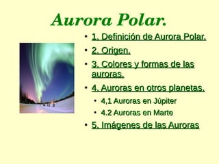 Aurora Polar.
●
1, Definición de Aurora Polar.1, Definición de Aurora Polar.
●
2, Origen.2, Origen.
●
3, Colores y formas de las3, Colores y formas de las
auroras.auroras.
●
4, Auroras en otros planetas.4, Auroras en otros planetas.
●
4,1 Auroras en Júpiter4,1 Auroras en Júpiter
●
4.2 Auroras en Marte4.2 Auroras en Marte
●
5, Imágenes de las Auroras5, Imágenes de las Auroras
 