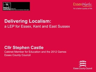 Delivering Localism:   a LEP for Essex, Kent and East Sussex Cllr Stephen Castle Cabinet Member for Education and the 2012 Games Essex County Council 