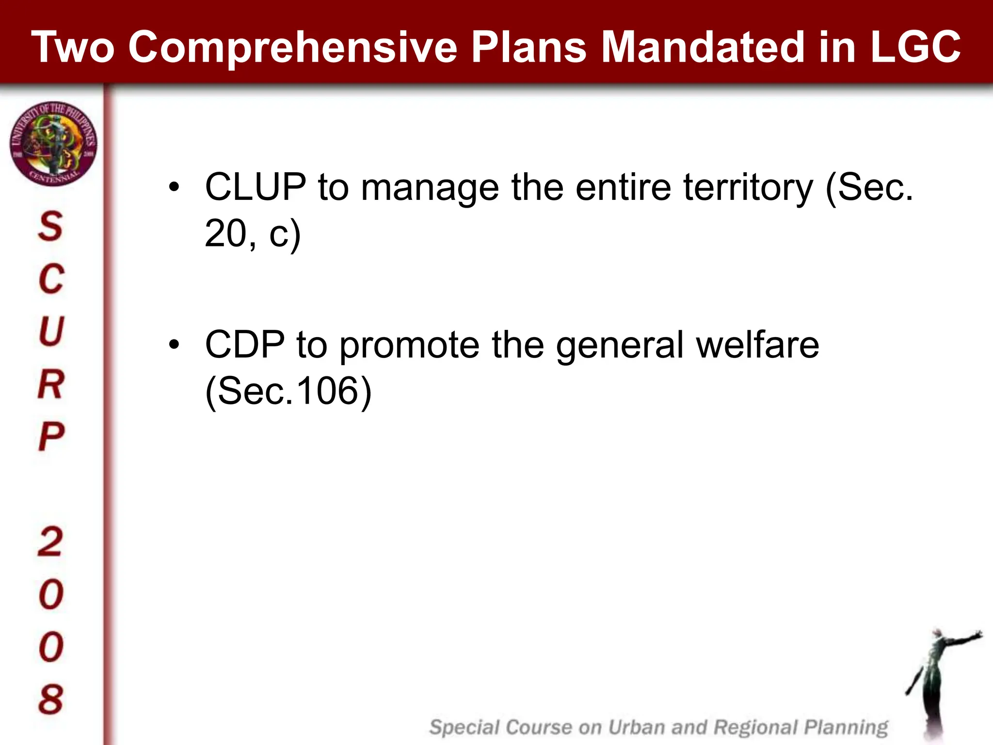 Two Comprehensive Plans Mandated in LGC
• CLUP to manage the entire territory (Sec.
20, c)
• CDP to promote the general welfare
(Sec.106)
 