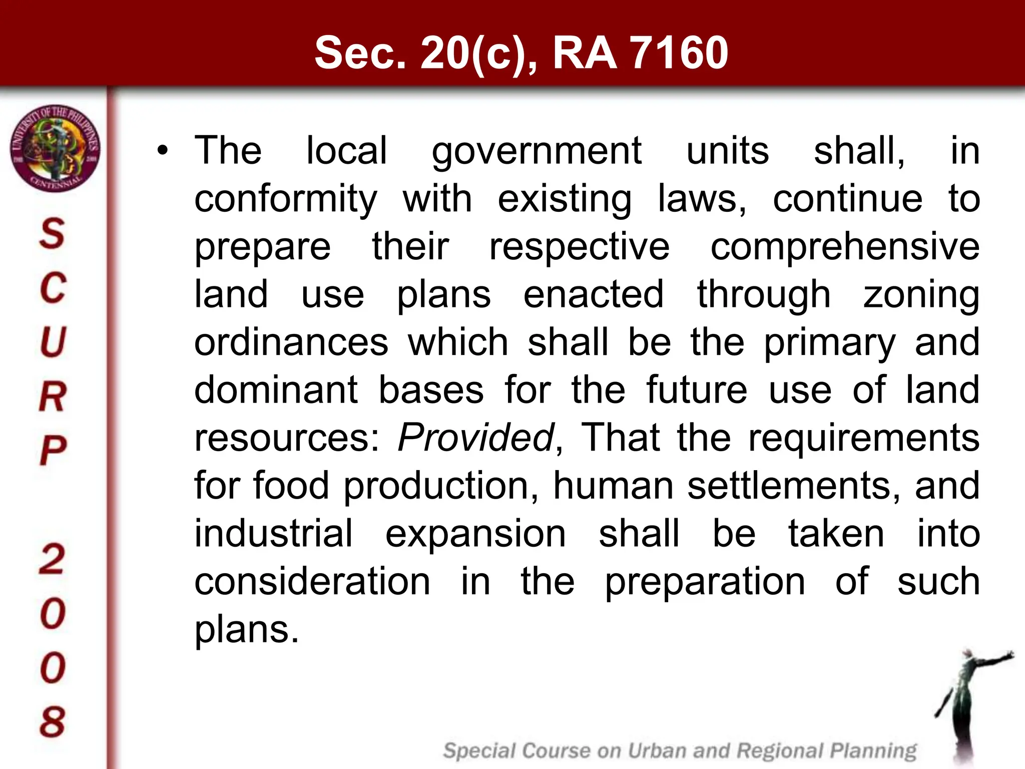 Sec. 20(c), RA 7160
• The local government units shall, in
conformity with existing laws, continue to
prepare their respective comprehensive
land use plans enacted through zoning
ordinances which shall be the primary and
dominant bases for the future use of land
resources: Provided, That the requirements
for food production, human settlements, and
industrial expansion shall be taken into
consideration in the preparation of such
plans.
 