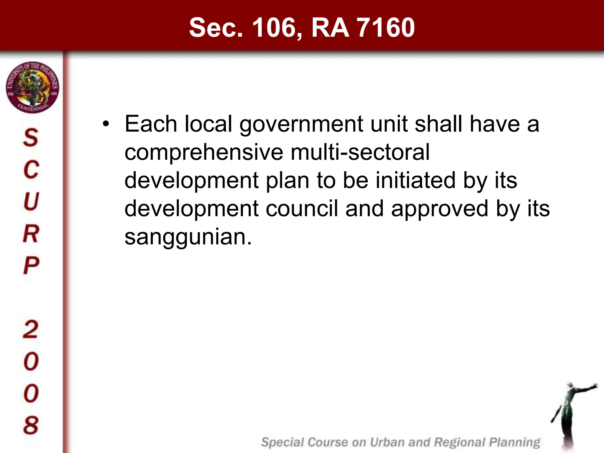 Sec. 106, RA 7160
• Each local government unit shall have a
comprehensive multi-sectoral
development plan to be initiated by its
development council and approved by its
sanggunian.
 