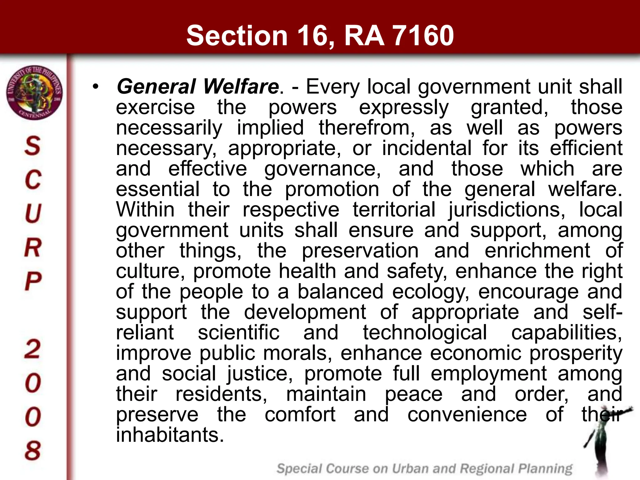 Section 16, RA 7160
• General Welfare. - Every local government unit shall
exercise the powers expressly granted, those
necessarily implied therefrom, as well as powers
necessary, appropriate, or incidental for its efficient
and effective governance, and those which are
essential to the promotion of the general welfare.
Within their respective territorial jurisdictions, local
government units shall ensure and support, among
other things, the preservation and enrichment of
culture, promote health and safety, enhance the right
of the people to a balanced ecology, encourage and
support the development of appropriate and self-
reliant scientific and technological capabilities,
improve public morals, enhance economic prosperity
and social justice, promote full employment among
their residents, maintain peace and order, and
preserve the comfort and convenience of their
inhabitants.
 